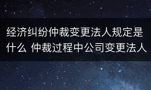 经济纠纷仲裁变更法人规定是什么 仲裁过程中公司变更法人可以吗