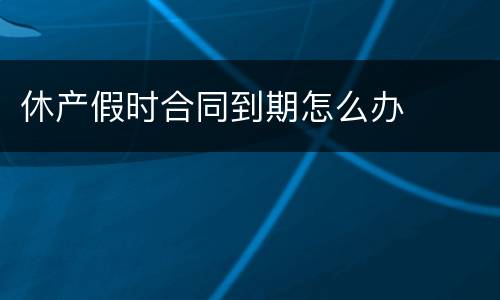 休产假时合同到期怎么办