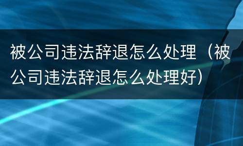 被公司违法辞退怎么处理（被公司违法辞退怎么处理好）