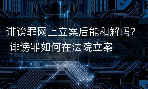 诽谤罪网上立案后能和解吗？ 诽谤罪如何在法院立案