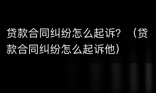 贷款合同纠纷怎么起诉？（贷款合同纠纷怎么起诉他）