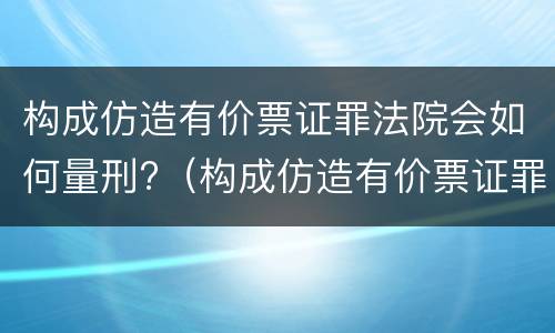 构成仿造有价票证罪法院会如何量刑?（构成仿造有价票证罪法院会如何量刑呢）