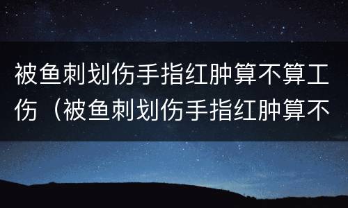 被鱼刺划伤手指红肿算不算工伤（被鱼刺划伤手指红肿算不算工伤事故）