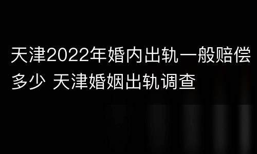 天津2022年婚内出轨一般赔偿多少 天津婚姻出轨调查