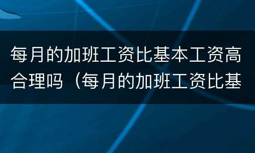 每月的加班工资比基本工资高合理吗（每月的加班工资比基本工资高合理吗为什么）