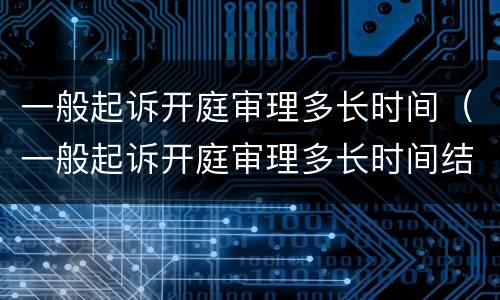 一般起诉开庭审理多长时间（一般起诉开庭审理多长时间结案）