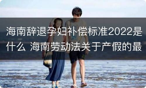海南辞退孕妇补偿标准2022是什么 海南劳动法关于产假的最新规定