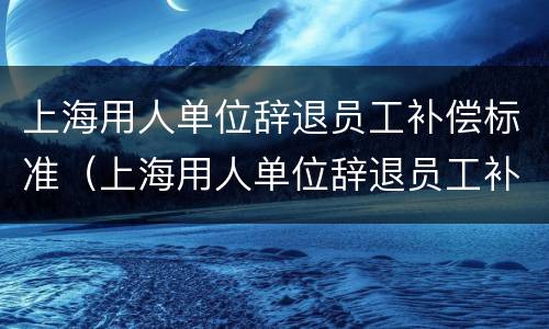 上海用人单位辞退员工补偿标准（上海用人单位辞退员工补偿标准表）