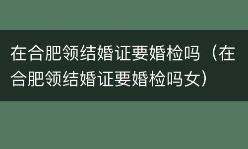 在合肥领结婚证要婚检吗（在合肥领结婚证要婚检吗女）