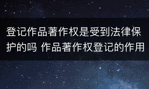 登记作品著作权是受到法律保护的吗 作品著作权登记的作用