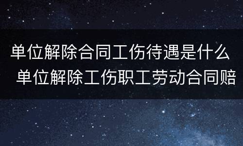 单位解除合同工伤待遇是什么 单位解除工伤职工劳动合同赔偿标准