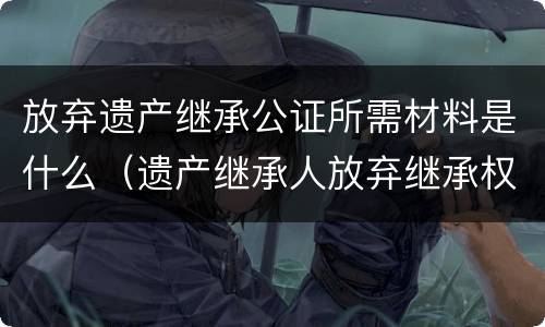 放弃遗产继承公证所需材料是什么（遗产继承人放弃继承权公证需要什么资料）