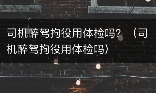 司机醉驾拘役用体检吗？（司机醉驾拘役用体检吗）