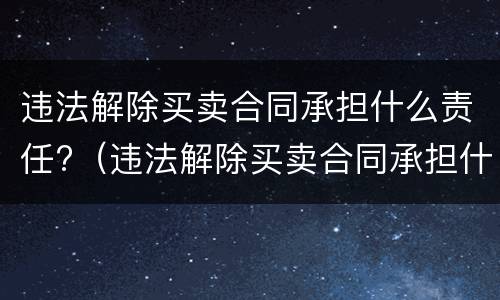 违法解除买卖合同承担什么责任?（违法解除买卖合同承担什么责任呢）