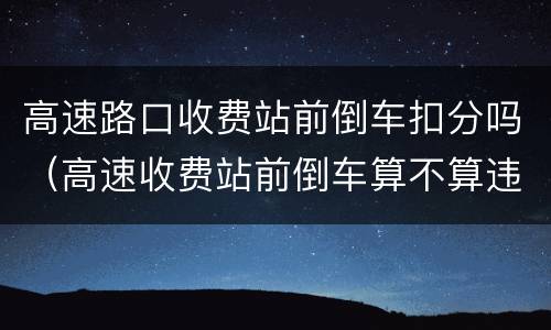 高速路口收费站前倒车扣分吗（高速收费站前倒车算不算违章）