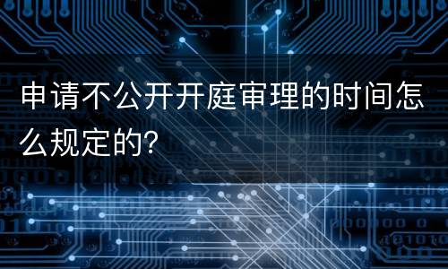 申请不公开开庭审理的时间怎么规定的？