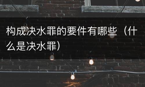 构成决水罪的要件有哪些（什么是决水罪）