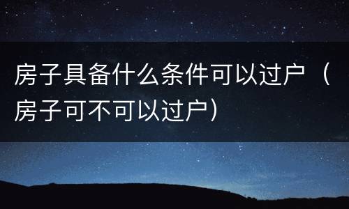房子具备什么条件可以过户（房子可不可以过户）