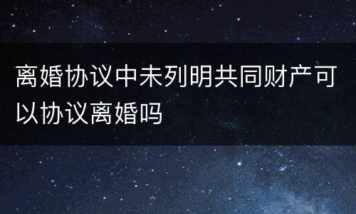 离婚协议中未列明共同财产可以协议离婚吗