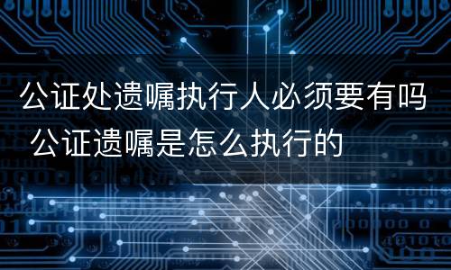 公证处遗嘱执行人必须要有吗 公证遗嘱是怎么执行的