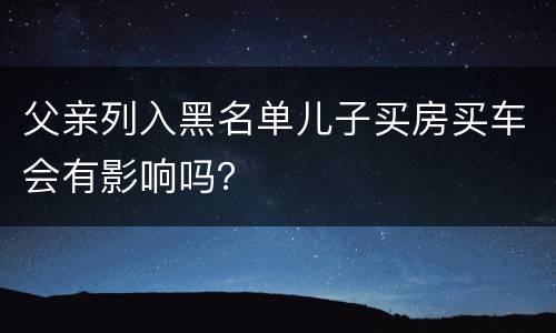 父亲列入黑名单儿子买房买车会有影响吗？