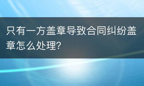 只有一方盖章导致合同纠纷盖章怎么处理？