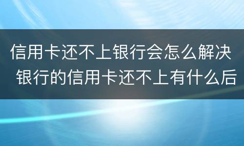 信用卡还不上银行会怎么解决 银行的信用卡还不上有什么后果