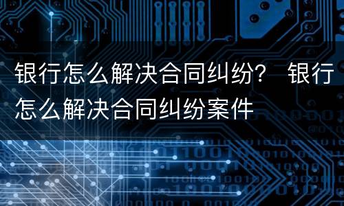 银行怎么解决合同纠纷？ 银行怎么解决合同纠纷案件