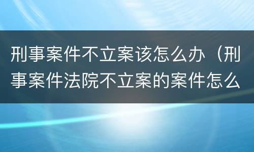 刑事案件不立案该怎么办（刑事案件法院不立案的案件怎么处理）