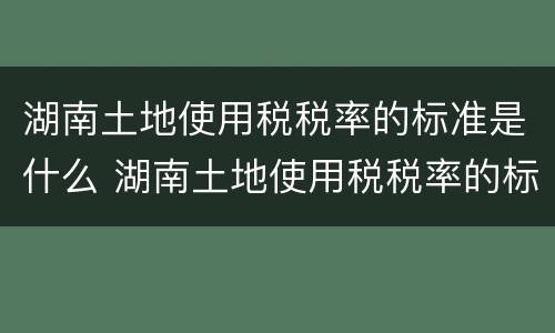 湖南土地使用税税率的标准是什么 湖南土地使用税税率的标准是什么意思