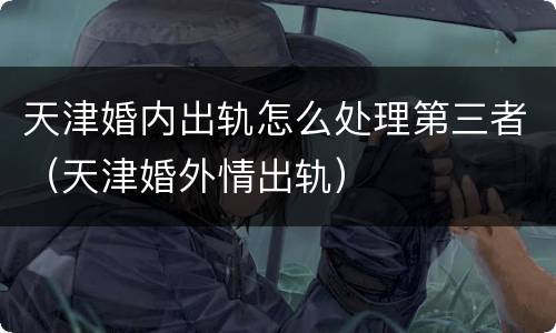 天津婚内出轨怎么处理第三者（天津婚外情出轨）