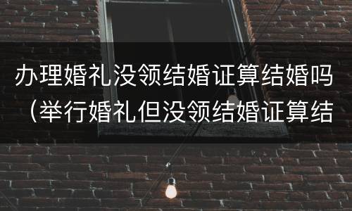 办理婚礼没领结婚证算结婚吗（举行婚礼但没领结婚证算结婚吗?）