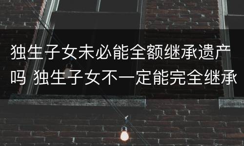 独生子女未必能全额继承遗产吗 独生子女不一定能完全继承父母财产