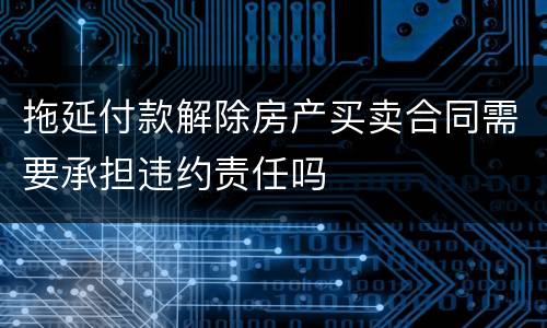 拖延付款解除房产买卖合同需要承担违约责任吗