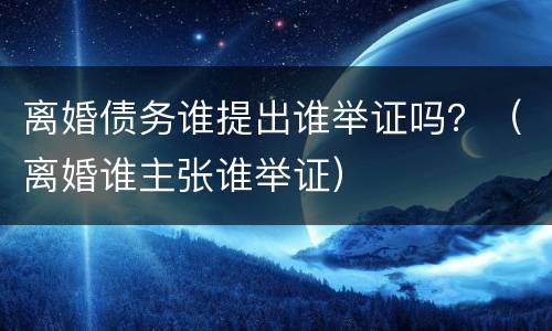 离婚债务谁提出谁举证吗？（离婚谁主张谁举证）