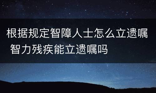 根据规定智障人士怎么立遗嘱 智力残疾能立遗嘱吗