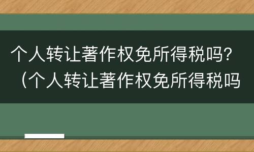 个人转让著作权免所得税吗？（个人转让著作权免所得税吗知乎）