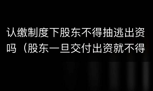 认缴制度下股东不得抽逃出资吗（股东一旦交付出资就不得抽逃出资）