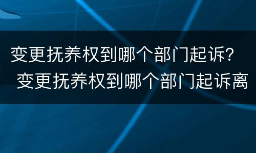 变更抚养权到哪个部门起诉？ 变更抚养权到哪个部门起诉离婚
