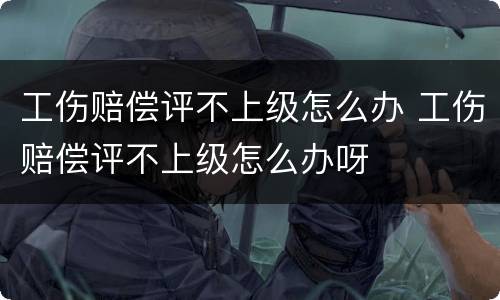 工伤赔偿评不上级怎么办 工伤赔偿评不上级怎么办呀