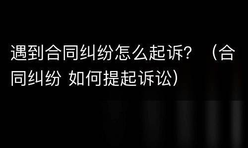遇到合同纠纷怎么起诉？（合同纠纷 如何提起诉讼）
