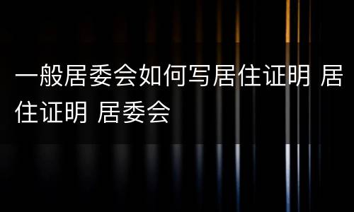 一般居委会如何写居住证明 居住证明 居委会
