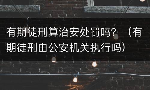 有期徒刑算治安处罚吗？（有期徒刑由公安机关执行吗）