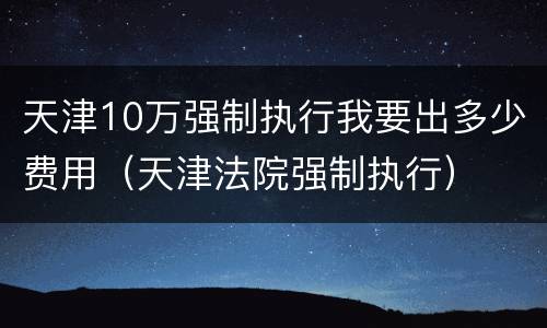 天津10万强制执行我要出多少费用（天津法院强制执行）