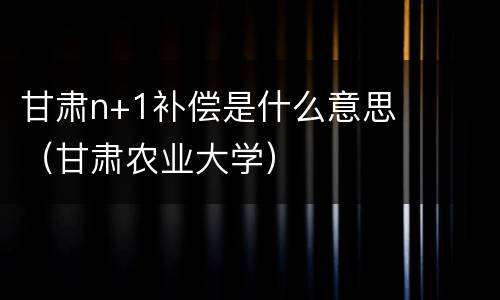 甘肃n+1补偿是什么意思（甘肃农业大学）