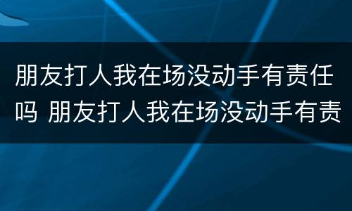 朋友打人我在场没动手有责任吗 朋友打人我在场没动手有责任吗怎么处理
