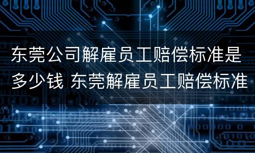 东莞公司解雇员工赔偿标准是多少钱 东莞解雇员工赔偿标准2021