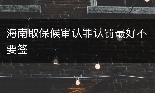 海南取保候审认罪认罚最好不要签
