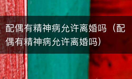 配偶有精神病允许离婚吗（配偶有精神病允许离婚吗）