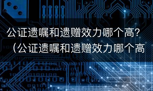 公证遗嘱和遗赠效力哪个高？（公证遗嘱和遗赠效力哪个高些）